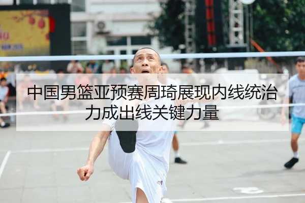 中国男篮亚预赛周琦展现内线统治力成出线关键力量