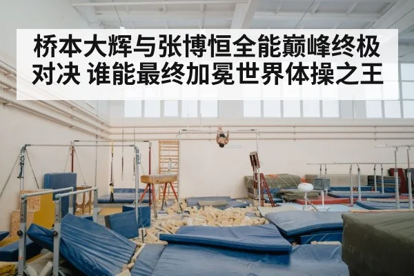 桥本大辉与张博恒全能巅峰终极对决 谁能最终加冕世界体操之王